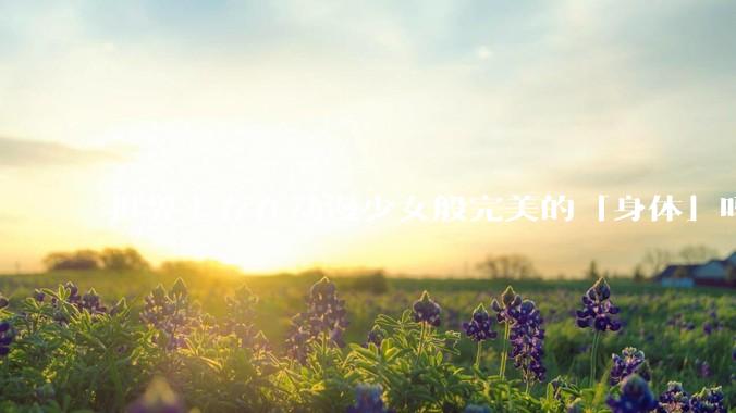 世界上存在动漫少女般完美的「身体」吗?