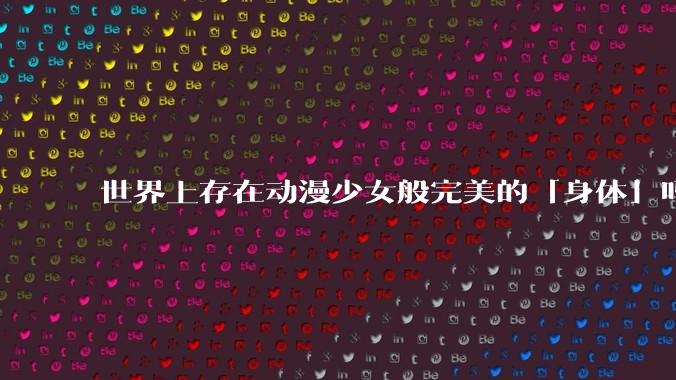 世界上存在动漫少女般完美的「身体」吗?